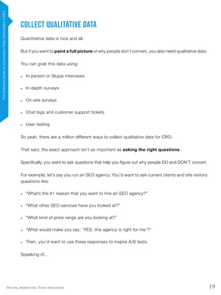 19Digital Marketing Tools Magazine
Collect Qualitative Data
Quantitative data is nice and all.
But if you want to paint a full picture of why people don’t convert, you also need qualitative data.
You can grab this data using:
•	 In-person or Skype interviews
•	 In-depth surveys
•	 On-site surveys
•	 Chat logs and customer support tickets
•	 User testing
So yeah, there are a million different ways to collect qualitative data for CRO.
That said, the exact approach isn’t as important as asking the right questions.
Specifically, you want to ask questions that help you figure out why people DO and DON’T convert.
For example, let’s say you run an SEO agency. You’d want to ask current clients and site visitors
questions like:
•	 “What’s the #1 reason that you want to hire an SEO agency?”
•	 “What other SEO services have you looked at?”
•	 “What kind of price range are you looking at?”
•	 “What would make you say: ‘YES, this agency is right for me’?”
•	 Then, you’d want to use these responses to inspire A/B tests.
Speaking of…
TheDefinitiveGuideonConversionRateOptimization(CRO)
 