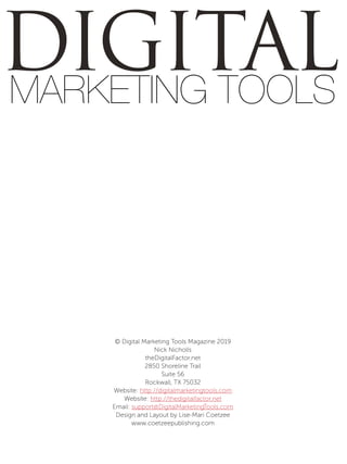 DIGITALMARKETING TOOLS
© Digital Marketing Tools Magazine 2019
Nick Nicholls
theDigitalFactor.net
2850 Shoreline Trail
Suite 56
Rockwall, TX 75032
Website: http://digitalmarketingtools.com
Website: http://thedigitalfactor.net
Email: support@DigitalMarketingTools.com
Design and Layout by Lise-Mari Coetzee
www.coetzeepublishing.com
 