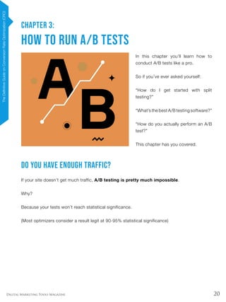 20Digital Marketing Tools Magazine
CHAPTER 3:
How to Run A/B Tests
In this chapter you’ll learn how to
conduct A/B tests like a pro.
So if you’ve ever asked yourself:
“How do I get started with split
testing?”
“What’s the best A/B testing software?”
“How do you actually perform an A/B
test?”
This chapter has you covered.
Do You Have Enough Traffic?
If your site doesn’t get much traffic, A/B testing is pretty much impossible.
Why?
Because your tests won’t reach statistical significance.
(Most optimizers consider a result legit at 90-95% statistical significance)
TheDefinitiveGuideonConversionRateOptimization(CRO)
 