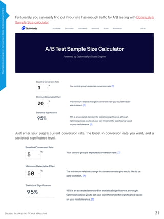 21Digital Marketing Tools Magazine
Fortunately, you can easily find out if your site has enough traffic for A/B testing with Optimizely’s
Sample Size calculator.
Just enter your page’s current conversion rate, the boost in conversion rate you want, and a
statistical significance level.
TheDefinitiveGuideonConversionRateOptimization(CRO)
 