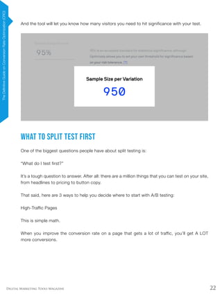 22Digital Marketing Tools Magazine
And the tool will let you know how many visitors you need to hit significance with your test.
What To Split Test First
One of the biggest questions people have about split testing is:
“What do I test first?”
It’s a tough question to answer. After all: there are a million things that you can test on your site,
from headlines to pricing to button copy.
That said, here are 3 ways to help you decide where to start with A/B testing:
High-Traffic Pages
This is simple math.
When you improve the conversion rate on a page that gets a lot of traffic, you’ll get A LOT
more conversions.
TheDefinitiveGuideonConversionRateOptimization(CRO)
 