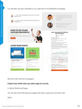 23Digital Marketing Tools Magazine
For example, last year I decided to run a split test on the Backlinko homepage.
Why did I start with the homepage?
It gets more traffic than any other page on my site.
2. Worst-Performing Pages
You can also start A/B testing on pages that have a super low conversion rate.
Why?
TheDefinitiveGuideonConversionRateOptimization(CRO)
 