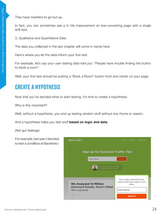 24Digital Marketing Tools Magazine
They have nowhere to go but up.
In fact, you can sometimes see a 5-10x improvement on low-converting page with a single
A/B test.
3. Qualitative and Quantitative Data
The data you collected in the last chapter will come in handy here.
Here’s where you let the data inform your first test.
For example, let’s say your user testing data told you: “People have trouble finding the button
to book a room”.
Well, your first test should be putting a “Book a Room” button front and center on your page.
Create a Hypothesis
Now that you’ve decided what to start testing, it’s time to create a hypothesis.
Why is this important?
Well, without a hypothesis, you end up testing random stuff without any rhyme or reason.
And a hypothesis helps you test stuff based on logic and data.
(Not gut feelings)
For example, last year I decided
to test a scrollbox at Backlinko:
TheDefinitiveGuideonConversionRateOptimization(CRO)
 