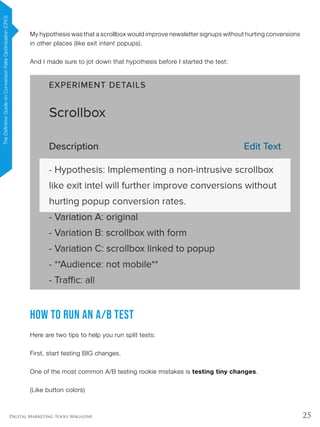25Digital Marketing Tools Magazine
My hypothesis was that a scrollbox would improve newsletter signups without hurting conversions
in other places (like exit intent popups).
And I made sure to jot down that hypothesis before I started the test:
How to Run an A/B Test
Here are two tips to help you run split tests:
First, start testing BIG changes.
One of the most common A/B testing rookie mistakes is testing tiny changes.
(Like button colors)
TheDefinitiveGuideonConversionRateOptimization(CRO)
 