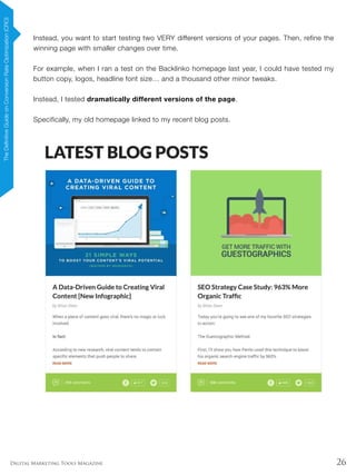26Digital Marketing Tools Magazine
Instead, you want to start testing two VERY different versions of your pages. Then, refine the
winning page with smaller changes over time.
For example, when I ran a test on the Backlinko homepage last year, I could have tested my
button copy, logos, headline font size… and a thousand other minor tweaks.
Instead, I tested dramatically different versions of the page.
Specifically, my old homepage linked to my recent blog posts.
TheDefinitiveGuideonConversionRateOptimization(CRO)
 