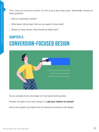 29Digital Marketing Tools Magazine
Then, once you’ve found a winner, it’s time to jot a few things down. Specifically, answers to
these questions:
•	 Was our hypothesis correct?
•	 What lesson did we learn that we can apply to future tests?
•	 Based on these results, what should be tested next?
CHAPTER 4:
Conversion-Focused Design
As you probably know, site design isn’t just about looking pretty.
Instead, the goal of your site’s design is to get your visitors to convert.
And in this chapter you’ll learn how to maximize conversions with design.
TheDefinitiveGuideonConversionRateOptimization(CRO)
 