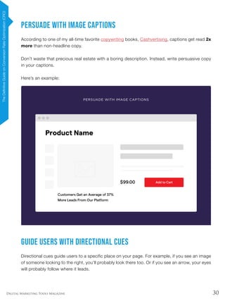 30Digital Marketing Tools Magazine
Persuade With Image Captions
According to one of my all-time favorite copywriting books, Cashvertising, captions get read 2x
more than non-headline copy.
Don’t waste that precious real estate with a boring description. Instead, write persuasive copy
in your captions.
Here’s an example:
Guide Users With Directional Cues
Directional cues guide users to a specific place on your page. For example, if you see an image
of someone looking to the right, you’ll probably look there too. Or if you see an arrow, your eyes
will probably follow where it leads.
TheDefinitiveGuideonConversionRateOptimization(CRO)
 