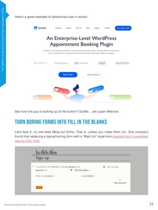 31Digital Marketing Tools Magazine
Here’s a great example of directional cues in action:
See how the guy is looking up at the button? Subtle… yet super effective.
Turn Boring Forms Into Fill In The Blanks
Let’s face it: no one likes filling out forms. That is, unless you make them fun. One company
found that replacing a typical boring form with a “Mad Lib”-style form boosted form completion
rate by 25%-40%.
TheDefinitiveGuideonConversionRateOptimization(CRO)
 