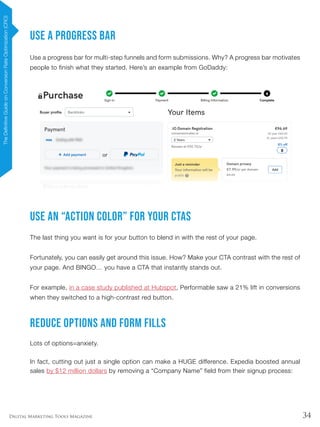 34Digital Marketing Tools Magazine
Use a Progress Bar
Use a progress bar for multi-step funnels and form submissions. Why? A progress bar motivates
people to finish what they started. Here’s an example from GoDaddy:
Use an “Action Color” For Your CTAs
The last thing you want is for your button to blend in with the rest of your page.
Fortunately, you can easily get around this issue. How? Make your CTA contrast with the rest of
your page. And BINGO… you have a CTA that instantly stands out.
For example, in a case study published at Hubspot, Performable saw a 21% lift in conversions
when they switched to a high-contrast red button.
Reduce Options and Form Fills
Lots of options=anxiety.
In fact, cutting out just a single option can make a HUGE difference. Expedia boosted annual
sales by $12 million dollars by removing a “Company Name” field from their signup process:
TheDefinitiveGuideonConversionRateOptimization(CRO)
 