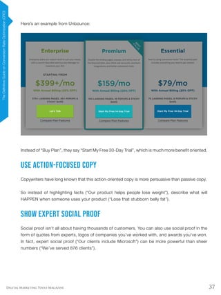 37Digital Marketing Tools Magazine
Here’s an example from Unbounce:
Instead of “Buy Plan”, they say “Start My Free 30-Day Trial”, which is much more benefit oriented.
Use Action-Focused Copy
Copywriters have long known that this action-oriented copy is more persuasive than passive copy.
So instead of highlighting facts (“Our product helps people lose weight”), describe what will
HAPPEN when someone uses your product (“Lose that stubborn belly fat”).
Show Expert Social Proof
Social proof isn’t all about having thousands of customers. You can also use social proof in the
form of quotes from experts, logos of companies you’ve worked with, and awards you’ve won.
In fact, expert social proof (“Our clients include Microsoft”) can be more powerful than sheer
numbers (“We’ve served 876 clients”).
TheDefinitiveGuideonConversionRateOptimization(CRO)
 
