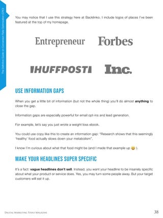 38Digital Marketing Tools Magazine
You may notice that I use this strategy here at Backlinko. I include logos of places I’ve been
featured at the top of my homepage.
Use Information Gaps
When you get a little bit of information (but not the whole thing) you’ll do almost anything to
close the gap.
Information gaps are especially powerful for email opt-ins and lead generation.
For example, let’s say you just wrote a weight loss ebook.
You could use copy like this to create an information gap: “Research shows that this seemingly
‘healthy’ food actually slows down your metabolism”.
I know I’m curious about what that food might be (and I made that example up ).
Make Your Headlines SUPER Specific
It’s a fact: vague headlines don’t sell. Instead, you want your headline to be insanely specific
about what your product or service does. Yes, you may turn some people away. But your target
customers will eat it up.
TheDefinitiveGuideonConversionRateOptimization(CRO)
 