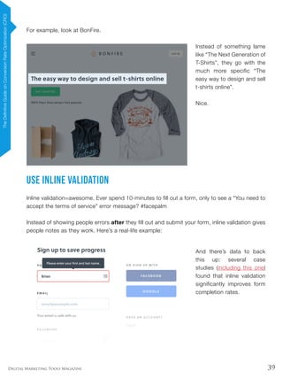 39Digital Marketing Tools Magazine
For example, look at BonFire.
Instead of something lame
like “The Next Generation of
T-Shirts”, they go with the
much more specific “The
easy way to design and sell
t-shirts online”.
Nice.
Use Inline Validation
Inline validation=awesome. Ever spend 10-minutes to fill out a form, only to see a “You need to
accept the terms of service” error message? #facepalm
Instead of showing people errors after they fill out and submit your form, inline validation gives
people notes as they work. Here’s a real-life example:
And there’s data to back
this up: several case
studies (including this one)
found that inline validation
significantly improves form
completion rates.
TheDefinitiveGuideonConversionRateOptimization(CRO)
 