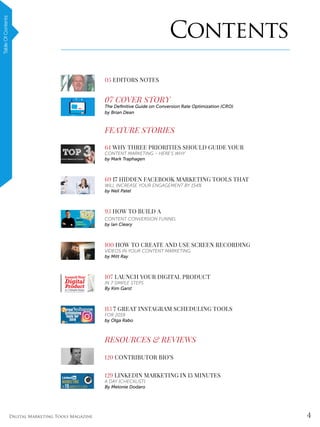 4Digital Marketing Tools Magazine
The9-StepSEOStrategyFor2019[NEW]TableOfContents
05 EDITORS NOTES
07 COVER STORY
The Definitive Guide on Conversion Rate Optimization (CRO)
by Brian Dean
FEATURE STORIES
64 WHY THREE PRIORITIES SHOULD GUIDE YOUR
CONTENT MARKETING – HERE’S WHY
by Mark Traphagen
69 17 HIDDEN FACEBOOK MARKETING TOOLS THAT
WILL INCREASE YOUR ENGAGEMENT BY 154%
by Neil Patel
93 HOW TO BUILD A
CONTENT CONVERSION FUNNEL
by Ian Cleary
100 HOW TO CREATE AND USE SCREEN RECORDING
VIDEOS IN YOUR CONTENT MARKETING
by Mitt Ray
107 LAUNCH YOUR DIGITAL PRODUCT
IN 7 SIMPLE STEPS
By Kim Garst
113 7 GREAT INSTAGRAM SCHEDULING TOOLS
FOR 2019
by Olga Rabo
RESOURCES & REVIEWS
120 CONTRIBUTOR BIO’S
129 LINKEDIN MARKETING IN 15 MINUTES
A DAY [CHECKLIST]
By Melonie Dodaro
Contents
 