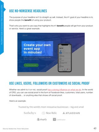 40Digital Marketing Tools Magazine
Use No-Nonsense Headlines
The purpose of your headline isn’t to straight up sell. Instead, the #1 goal of your headline is to
show people the benefit of using your product.
That’s why you want to use copy that highlights the #1 benefit people will get from your product
or service. Here’s a great example:
Use Likes, Users, Followers or Customers as Social Proof
Whether we admit to it or not, social proof has a strong influence on what we do. In the world
of CRO, you can use social proof in the form of Facebook likes, customers, total users, number
of downloads… or anything else that shows off social proof.
Here’s an example:
TheDefinitiveGuideonConversionRateOptimization(CRO)
 