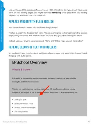 41Digital Marketing Tools Magazine
Like anything in CRO, social proof doesn’t work 100% of the time. So if you already have social
proof on your landing pages, you might want test removing social proof from your landing
pages (or try a different form of social proof).
Replace Jargon With Plain English
Your visitor shouldn’t need a PhD to understand your copy.
The fact is, jargon like this does NOT work: “We are an enterprise software company that focuses
on providing customers with revenue-driven solutions throughout the sales cycle.” Huh?
Instead, use copy anyone can understand: “We’re a CRM that helps you get more sales.”
Replace Blocks of Text With Bullets
No one likes to read huge blocks of text (especially on a super long sales letter). Instead, break
things up with bullet points.
TheDefinitiveGuideonConversionRateOptimization(CRO)
 