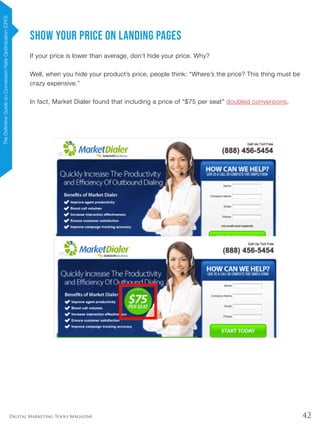 42Digital Marketing Tools Magazine
Show Your Price on Landing Pages
If your price is lower than average, don’t hide your price. Why?
Well, when you hide your product’s price, people think: “Where’s the price? This thing must be
crazy expensive.”
In fact, Market Dialer found that including a price of “$75 per seat” doubled conversions.
TheDefinitiveGuideonConversionRateOptimization(CRO)
 