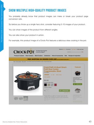 45Digital Marketing Tools Magazine
Show MULTIPLE High-Quality Product Images
You probably already know that product images can make or break your product page
conversion rate.
So before you throw up a single hero shot, consider featuring 5-10 images of your product.
You can show images of the product from different angles.
You can also show your product in action.
For example, this product image of a Crock-Pot features a delicious stew cooking in the pot:
TheDefinitiveGuideonConversionRateOptimization(CRO)
 