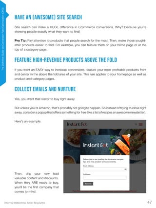 47Digital Marketing Tools Magazine
Have an (Awesome) Site Search
Site search can make a HUGE difference in Ecommerce conversions. Why? Because you’re
showing people exactly what they want to find!
Pro Tip: Pay attention to products that people search for the most. Then, make those sought-
after products easier to find. For example, you can feature them on your home page or at the
top of a category page.
Feature High-Revenue Products Above The Fold
If you want an EASY way to increase conversions, feature your most profitable products front
and center in the above the fold area of your site. This rule applies to your homepage as well as
product and category pages.
Collect Emails and Nurture
Yes, you want that visitor to buy right away.
But unless you’re Amazon, that’s probably not going to happen. So instead of trying to close right
away, consider a popup that offers something for free (like a list of recipes or awesome newsletter).
Here’s an example:
Then, drip your new lead
valuable content and discounts.
When they ARE ready to buy,
you’ll be the first company that
comes to mind.
TheDefinitiveGuideonConversionRateOptimization(CRO)
 