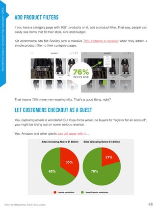 48Digital Marketing Tools Magazine
Add Product Filters
If you have a category page with 1001 products on it, add a product filter. That way, people can
easily see items that fit their style, size and budget.
Kilt ecommerce site Kilt Society saw a massive 76% increase in revenue when they added a
simple product filter to their category pages:
That means 76% more men wearing kilts. That’s a good thing, right?
Let Customers Checkout as a Guest
Yes, capturing emails is wonderful. But if you force would-be buyers to “register for an account”,
you might be losing out on some serious revenue.
Yes, Amazon and other giants can get away with it…
TheDefinitiveGuideonConversionRateOptimization(CRO)
 