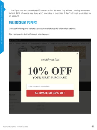 49Digital Marketing Tools Magazine
…but if you run a mom and pop Ecommerce site, let users buy without creating an account.
In fact, 26% of people say they won’t complete a purchase if they’re forced to register for
an account.
Use Discount Popups
Consider offering your visitors a discount in exchange for their email address.
The best way to do that? An exit intent popup.
TheDefinitiveGuideonConversionRateOptimization(CRO)
 