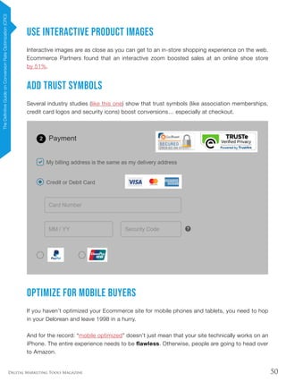 50Digital Marketing Tools Magazine
Use Interactive Product Images
Interactive images are as close as you can get to an in-store shopping experience on the web.
Ecommerce Partners found that an interactive zoom boosted sales at an online shoe store
by 51%.
Add Trust Symbols
Several industry studies (like this one) show that trust symbols (like association memberships,
credit card logos and security icons) boost conversions… especially at checkout.
Optimize for Mobile Buyers
If you haven’t optimized your Ecommerce site for mobile phones and tablets, you need to hop
in your Delorean and leave 1998 in a hurry.
And for the record: “mobile optimized” doesn’t just mean that your site technically works on an
iPhone. The entire experience needs to be flawless. Otherwise, people are going to head over
to Amazon.
TheDefinitiveGuideonConversionRateOptimization(CRO)
 