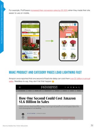 51Digital Marketing Tools Magazine
For example, ProFlowers increased their conversion rates by 20-30% when they made their site
easier to use on mobile.
Make Product and Category Pages Load Lightning Fast
Amazon once reported that one second of load site delay can cost them over $1 billion in annual
sales. Needless to say, they don’t let that happen
TheDefinitiveGuideonConversionRateOptimization(CRO)
 