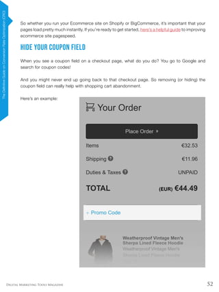 52Digital Marketing Tools Magazine
So whether you run your Ecommerce site on Shopify or BigCommerce, it’s important that your
pages load pretty much instantly. If you’re ready to get started, here’s a helpful guide to improving
ecommerce site pagespeed.
Hide Your Coupon Field
When you see a coupon field on a checkout page, what do you do? You go to Google and
search for coupon codes!
And you might never end up going back to that checkout page. So removing (or hiding) the
coupon field can really help with shopping cart abandonment.
Here’s an example:
TheDefinitiveGuideonConversionRateOptimization(CRO)
 