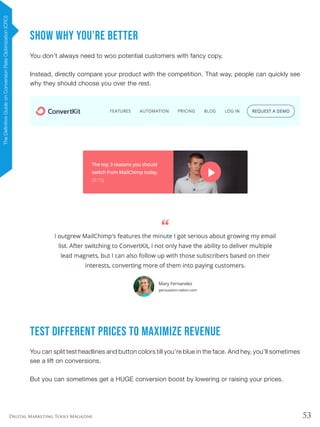 53Digital Marketing Tools Magazine
Show Why You’re Better
You don’t always need to woo potential customers with fancy copy.
Instead, directly compare your product with the competition. That way, people can quickly see
why they should choose you over the rest.
Test Different Prices to Maximize Revenue
You can split test headlines and button colors till you’re blue in the face. And hey, you’ll sometimes
see a lift on conversions.
But you can sometimes get a HUGE conversion boost by lowering or raising your prices.
TheDefinitiveGuideonConversionRateOptimization(CRO)
 