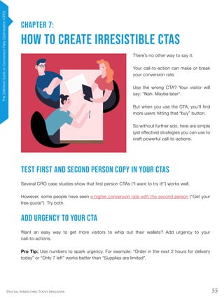 55Digital Marketing Tools Magazine
CHAPTER 7:
How to Create Irresistible CTAs
There’s no other way to say it:
Your call-to-action can make or break
your conversion rate.
Use the wrong CTA? Your visitor will
say: “Nah. Maybe later”.
But when you use the CTA, you’ll find
more users hitting that “buy” button.
So without further ado, here are simple
(yet effective) strategies you can use to
craft powerful call-to-actions.
Test First and Second Person Copy In Your CTAs
Several CRO case studies show that first person CTAs (“I want to try it!”) works well.
However, some people have seen a higher conversion rate with the second person (“Get your
free quote”). Try both.
Add Urgency to Your CTA
Want an easy way to get more visitors to whip out their wallets? Add urgency to your
call-to-actions.
Pro Tip: Use numbers to spark urgency. For example: “Order in the next 2 hours for delivery
today” or “Only 7 left” works better than “Supplies are limited”.
TheDefinitiveGuideonConversionRateOptimization(CRO)
 