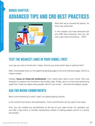 57Digital Marketing Tools Magazine
BONUS CHAPTER:
Advanced Tips and CRO Best Practices
Now that we’ve covered the basics, it’s
time to go advanced.
In this chapter you’ll see advanced tips
and CRO best practices that you can
use to get more conversions… FAST.
Test The Weakest Links In Your Funnel FIRST
Let’s say you have a funnel with 7 steps. How do you know which step to optimize first?
Well, most people focus on the beginning (landing page) or the end (checkout page). And it’s a
rookie mistake.
Instead, focus on fixing the bottlenecks. First, outline each step of your funnel. Then use
Analytics to measure the conversion rate at each step. Finally, zero-in on the worst performing
steps first. These are steps where people “fall off” your funnel… and have the highest upside.
Ask for Micro-commitments
Micro-commitments let a visitor “date” you before getting married.
In the world of conversion rate optimization, micro-commitments can be used in two ways:
First, you can include tiny commitments at the top of your sales funnel. For example, you
can offer a free trial or a monthly membership instead of making people commit to a pricey
annual plan.
TheDefinitiveGuideonConversionRateOptimization(CRO)
 