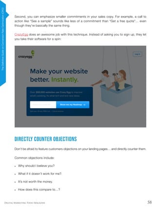 58Digital Marketing Tools Magazine
Second, you can emphasize smaller commitments in your sales copy. For example, a call to
action like “See a sample” sounds like less of a commitment than “Get a free quote”… even
though they’re basically the same thing.
CrazyEgg does an awesome job with this technique. Instead of asking you to sign up, they let
you take their software for a spin:
Directly Counter Objections
Don’t be afraid to feature customers objections on your landing pages… and directly counter them.
Common objections include:
•	 Why should I believe you?
•	 What if it doesn’t work for me?
•	 It’s not worth the money.
•	 How does this compare to…?
TheDefinitiveGuideonConversionRateOptimization(CRO)
 