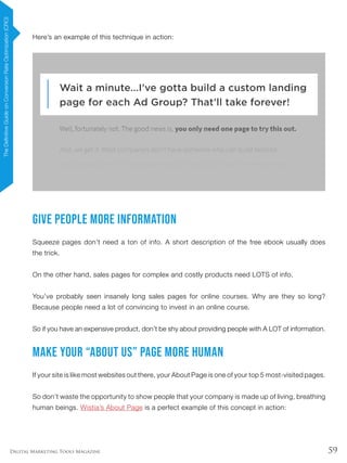59Digital Marketing Tools Magazine
Here’s an example of this technique in action:
Give People MORE Information
Squeeze pages don’t need a ton of info. A short description of the free ebook usually does
the trick.
On the other hand, sales pages for complex and costly products need LOTS of info.
You’ve probably seen insanely long sales pages for online courses. Why are they so long?
Because people need a lot of convincing to invest in an online course.
So if you have an expensive product, don’t be shy about providing people with A LOT of information.
Make Your “About Us” Page More Human
If your site is like most websites out there, your About Page is one of your top 5 most-visited pages.
So don’t waste the opportunity to show people that your company is made up of living, breathing
human beings. Wistia’s About Page is a perfect example of this concept in action:
TheDefinitiveGuideonConversionRateOptimization(CRO)
 