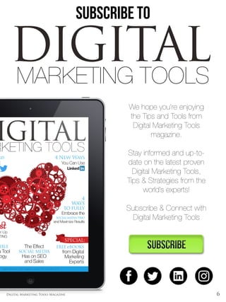 6Digital Marketing Tools Magazine
SUBSCRIBE TO
We hope you’re enjoying
the Tips and Tools from
Digital Marketing Tools
magazine.
Stay informed and up-to-
date on the latest proven
Digital Marketing Tools,
Tips & Strategies from the
world’s experts!
Subscribe & Connect with
Digital Marketing Tools
DIGITALMARKETING TOOLS
 