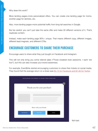62Digital Marketing Tools Magazine
Why does this work?
More landing pages=more personalized offers. You can create one landing page for moms,
another page for dentists, etc.
Also, more landing pages=more potential traffic from long tail searches in Google.
But be careful: you can’t just take the same offer and make 30 different versions of it. That’s
duplicate content.
Instead, make each landing page 90%+ unique. That means different copy, different images,
different lead magnets, and different CTAs.
Encourage Customers to Share Their Purchase
Encourage users to share what they just bought on Facebook and Instagram.
This will not only bring you some referral sales (“Those sneakers look awesome. I want ‘em
too!”), but this can also increase your brand awareness.
For example, EventBrite started encouraging customers to share their tickets on social media.
They found that the average return on a share was $4.15 for Facebook and $1.85 for Twitter.
Not bad.
TheDefinitiveGuideonConversionRateOptimization(CRO)
 