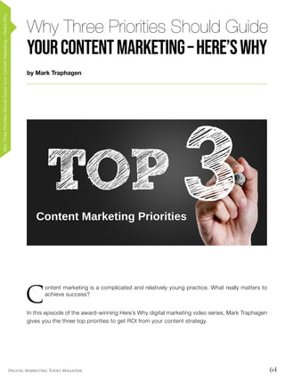 64Digital Marketing Tools Magazine
by Mark Traphagen
Why Three Priorities Should Guide
YourContentMarketing–Here’sWhy
WhyThreePrioritiesShouldGuideYourContentMarketing–Here’sWhy
C
ontent marketing is a complicated and relatively young practice. What really matters to
achieve success?
In this episode of the award-winning Here’s Why digital marketing video series, Mark Traphagen
gives you the three top priorities to get ROI from your content strategy.
 