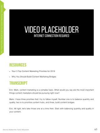 65Digital Marketing Tools Magazine
Resources
•	 Your 3 Top Content Marketing Priorities for 2019
•	 Why You Should Build Content Marketing Bridges
Transcript
Eric: Mark, content marketing is a complex topic. What would you say are the most important
things content marketers should be pursuing right now?
Mark: I have three priorities that I try to follow myself. Number one is to balance quantity and
quality, two is to prioritize content hubs, and three, build content bridges.
Eric: All right, let’s take those one at a time then. Start with balancing quantity and quality in
your content.
VIDEO PLACEHOLDERINTERNET CONNECTION REQUIRED
WhyThreePrioritiesShouldGuideYourContentMarketing–Here’sWhy
 