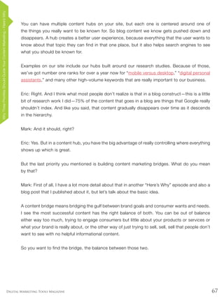 67Digital Marketing Tools Magazine
You can have multiple content hubs on your site, but each one is centered around one of
the things you really want to be known for. So blog content we know gets pushed down and
disappears. A hub creates a better user experience, because everything that the user wants to
know about that topic they can find in that one place, but it also helps search engines to see
what you should be known for.
Examples on our site include our hubs built around our research studies. Because of those,
we’ve got number one ranks for over a year now for “mobile versus desktop,” “digital personal
assistants,” and many other high–volume keywords that are really important to our business.
Eric: Right. And I think what most people don’t realize is that in a blog construct—this is a little
bit of research work I did—75% of the content that goes in a blog are things that Google really
shouldn’t index. And like you said, that content gradually disappears over time as it descends
in the hierarchy.
Mark: And it should, right?
Eric: Yes. But in a content hub, you have the big advantage of really controlling where everything
shows up which is great.
But the last priority you mentioned is building content marketing bridges. What do you mean
by that?
Mark: First of all, I have a lot more detail about that in another “Here’s Why” episode and also a
blog post that I published about it, but let’s talk about the basic idea.
A content bridge means bridging the gulf between brand goals and consumer wants and needs.
I see the most successful content has the right balance of both. You can be out of balance
either way too much, trying to engage consumers but little about your products or services or
what your brand is really about, or the other way of just trying to sell, sell, sell that people don’t
want to see with no helpful informational content.
So you want to find the bridge, the balance between those two.
WhyThreePrioritiesShouldGuideYourContentMarketing–Here’sWhy
 