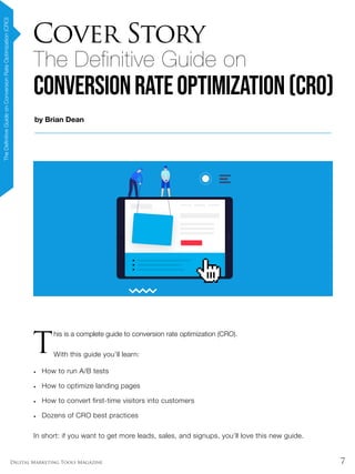 7Digital Marketing Tools Magazine
by Brian Dean
The Definitive Guide on
ConversionRateOptimization(CRO)
Cover Story
TheDefinitiveGuideonConversionRateOptimization(CRO)
T
his is a complete guide to conversion rate optimization (CRO).
With this guide you’ll learn:
•	 How to run A/B tests
•	 How to optimize landing pages
•	 How to convert first-time visitors into customers
•	 Dozens of CRO best practices
In short: if you want to get more leads, sales, and signups, you’ll love this new guide.
 