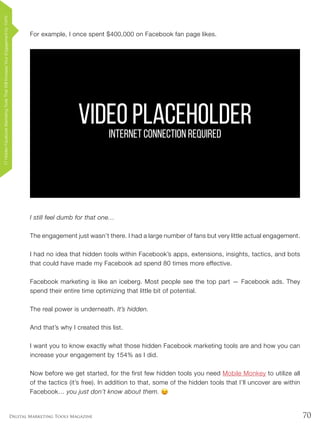 70Digital Marketing Tools Magazine
For example, I once spent $400,000 on Facebook fan page likes.
I still feel dumb for that one…
The engagement just wasn’t there. I had a large number of fans but very little actual engagement.
I had no idea that hidden tools within Facebook’s apps, extensions, insights, tactics, and bots
that could have made my Facebook ad spend 80 times more effective.
Facebook marketing is like an iceberg. Most people see the top part — Facebook ads. They
spend their entire time optimizing that little bit of potential.
The real power is underneath. It’s hidden.
And that’s why I created this list.
I want you to know exactly what those hidden Facebook marketing tools are and how you can
increase your engagement by 154% as I did.
Now before we get started, for the first few hidden tools you need Mobile Monkey to utilize all
of the tactics (it’s free). In addition to that, some of the hidden tools that I’ll uncover are within
Facebook… you just don’t know about them.
VIDEO PLACEHOLDERINTERNET CONNECTION REQUIRED
17HiddenFacebookMarketingToolsThatWillIncreaseYourEngagementby154%
 