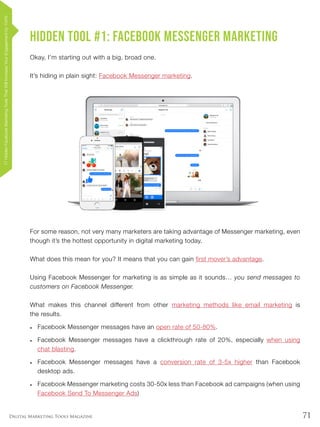 71Digital Marketing Tools Magazine
Hidden Tool #1: Facebook Messenger Marketing
Okay, I’m starting out with a big, broad one.
It’s hiding in plain sight: Facebook Messenger marketing.
For some reason, not very many marketers are taking advantage of Messenger marketing, even
though it’s the hottest opportunity in digital marketing today.
What does this mean for you? It means that you can gain first mover’s advantage.
Using Facebook Messenger for marketing is as simple as it sounds… you send messages to
customers on Facebook Messenger.
What makes this channel different from other marketing methods like email marketing is
the results.
•	 Facebook Messenger messages have an open rate of 50-80%.
•	 Facebook Messenger messages have a clickthrough rate of 20%, especially when using
chat blasting.
•	 Facebook Messenger messages have a conversion rate of 3-5x higher than Facebook
desktop ads.
•	 Facebook Messenger marketing costs 30-50x less than Facebook ad campaigns (when using
Facebook Send To Messenger Ads)
17HiddenFacebookMarketingToolsThatWillIncreaseYourEngagementby154%
 