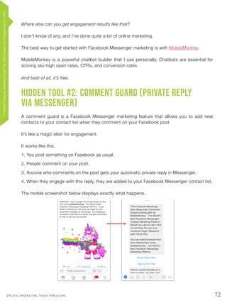 72Digital Marketing Tools Magazine
Where else can you get engagement results like that?
I don’t know of any, and I’ve done quite a bit of online marketing.
The best way to get started with Facebook Messenger marketing is with MobileMonkey.
MobileMonkey is a powerful chatbot builder that I use personally. Chatbots are essential for
scoring sky-high open rates, CTRs, and conversion rates.
And best of all, it’s free.
Hidden Tool #2: Comment Guard (Private Reply
via Messenger)
A comment guard is a Facebook Messenger marketing feature that allows you to add new
contacts to your contact list when they comment on your Facebook post.
It’s like a magic elixir for engagement.
It works like this.
1.	You post something on Facebook as usual.
2.	People comment on your post.
3.	Anyone who comments on the post gets your automatic private reply in Messenger.
4.	When they engage with this reply, they are added to your Facebook Messenger contact list.
The mobile screenshot below displays exactly what happens.
17HiddenFacebookMarketingToolsThatWillIncreaseYourEngagementby154%
 