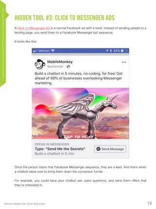74Digital Marketing Tools Magazine
Hidden Tool #3: Click to Messenger Ads
A Click-to-Messenger Ad is a normal Facebook ad with a twist. Instead of sending people to a
landing page, you send them to a Facebook Messenger bot sequence.
It looks like this:
Once the person starts that Facebook Messenger sequence, they are a lead. And that’s when
a chatbot takes over to bring them down the conversion funnel.
For example, you could have your chatbot ask users questions, and send them offers that
they’re interested in.
17HiddenFacebookMarketingToolsThatWillIncreaseYourEngagementby154%
 