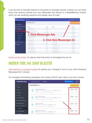 75Digital Marketing Tools Magazine
It can be hard to manually respond to thousands of message inquiries. Instead, you can direct
those chat sessions derived from your Messenger Ads directly to a MobileMonkey chatbot,
which can ask qualifying questions and engage users at scale.
Check out this article, for step by step instructions on leveraging this ad unit
Hidden Tool #4: Chat Blaster
Chat blasting is a powerful method for getting your message in front of your entire Facebook
Messenger list in minutes.
I’ve managed chat blasting campaigns that scored a 96.9% open rates in just sixty minutes.
17HiddenFacebookMarketingToolsThatWillIncreaseYourEngagementby154%
 