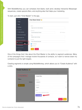 76Digital Marketing Tools Magazine
With MobileMonkey you can schedule chat blasts, bulk send, develop interactive Messenger
sequences, create special offers, and anything else that helps your marketing.
To start, just click “Chat Blaster” in the app.
One of the things that I like about the Chat Blaster is the ability to segment audiences. Many
of the campaigns that I manage involve thousands of contacts, so I want to narrow down my
contacts to just the right targets.
Creating segments is simple using MobileMonkey, which allows you to “Create Audience” with
a click.
17HiddenFacebookMarketingToolsThatWillIncreaseYourEngagementby154%
 