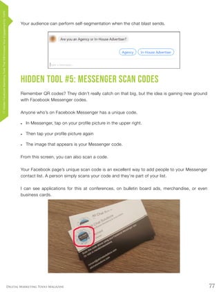77Digital Marketing Tools Magazine
Your audience can perform self-segmentation when the chat blast sends.
Hidden Tool #5: Messenger Scan Codes
Remember QR codes? They didn’t really catch on that big, but the idea is gaining new ground
with Facebook Messenger codes.
Anyone who’s on Facebook Messenger has a unique code.
•	 In Messenger, tap on your profile picture in the upper right.
•	 Then tap your profile picture again
•	 The image that appears is your Messenger code.
From this screen, you can also scan a code.
Your Facebook page’s unique scan code is an excellent way to add people to your Messenger
contact list. A person simply scans your code and they’re part of your list.
I can see applications for this at conferences, on bulletin board ads, merchandise, or even
business cards.
17HiddenFacebookMarketingToolsThatWillIncreaseYourEngagementby154%
 