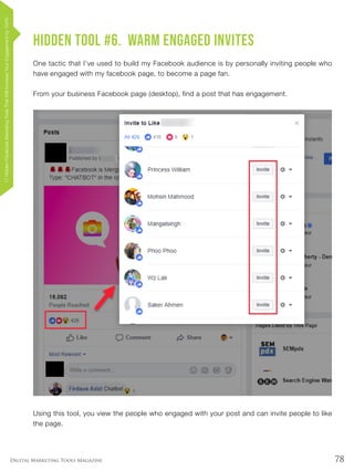 78Digital Marketing Tools Magazine
Hidden Tool #6. Warm Engaged Invites
One tactic that I’ve used to build my Facebook audience is by personally inviting people who
have engaged with my facebook page, to become a page fan.
From your business Facebook page (desktop), find a post that has engagement.
Using this tool, you view the people who engaged with your post and can invite people to like
the page.
17HiddenFacebookMarketingToolsThatWillIncreaseYourEngagementby154%
 