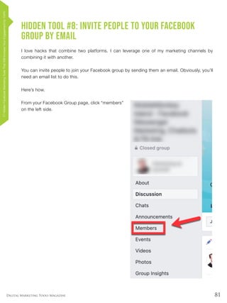 81Digital Marketing Tools Magazine
Hidden Tool #8: Invite People to Your Facebook
Group by Email
I love hacks that combine two platforms. I can leverage one of my marketing channels by
combining it with another.
You can invite people to join your Facebook group by sending them an email. Obviously, you’ll
need an email list to do this.
Here’s how.
From your Facebook Group page, click “members”
on the left side.
17HiddenFacebookMarketingToolsThatWillIncreaseYourEngagementby154%
 