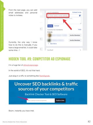 82Digital Marketing Tools Magazine
From the next page, you can add
email addresses and personal
notes to invitees.
Currently, the only way I know
how to do this is manually. If you
have a large email list, it could take
some time. :/
Hidden Tool #9: Competitor Ad Espionage
I’m a huge fan of ethical espionage.
In the world of SEO, it’s not that hard.
Just plug in a URL to something like RankSignals.
Boom, instantly you have intel.
17HiddenFacebookMarketingToolsThatWillIncreaseYourEngagementby154%
 