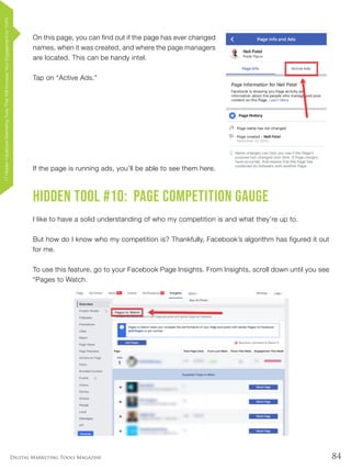 84Digital Marketing Tools Magazine
On this page, you can find out if the page has ever changed
names, when it was created, and where the page managers
are located. This can be handy intel.
Tap on “Active Ads.”
If the page is running ads, you’ll be able to see them here.
Hidden Tool #10: Page Competition Gauge
I like to have a solid understanding of who my competition is and what they’re up to.
But how do I know who my competition is? Thankfully, Facebook’s algorithm has figured it out
for me.
To use this feature, go to your Facebook Page Insights. From Insights, scroll down until you see
“Pages to Watch.
17HiddenFacebookMarketingToolsThatWillIncreaseYourEngagementby154%
 