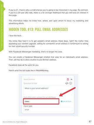 87Digital Marketing Tools Magazine
If you’re 21, there’s only a small chance you’re going to be interested in my page. By contrast,
if you’re a 30-year old male, there is a far stronger likelihood that you will have an interest in
this page.
This information helps me know how, where, and upon whom to focus my marketing and
advertising efforts.
Hidden Tool #13: Pull Email Addresses
I love this hack.
You know how hard it is to get people’s email address these days, right? No matter how
appealing your content upgrade, asking for someone’s email address is tantamount to asking
for their social security number.
With Facebook Messenger marketing, that’s no longer the case.
You can create a Facebook Messenger chatbot that asks for an individual’s email address.
Then, all they do is click a button to pre-fill their address.
Facebook does all the work for you.
Here’s what the bot looks like in MobileMonkey.
17HiddenFacebookMarketingToolsThatWillIncreaseYourEngagementby154%
 